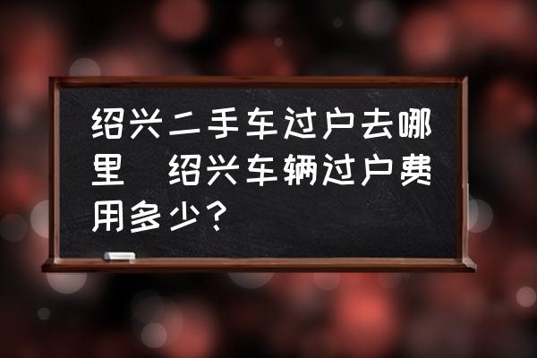 紹興二手車過戶去哪里(紹興車輛過戶費(fèi)用多少？)