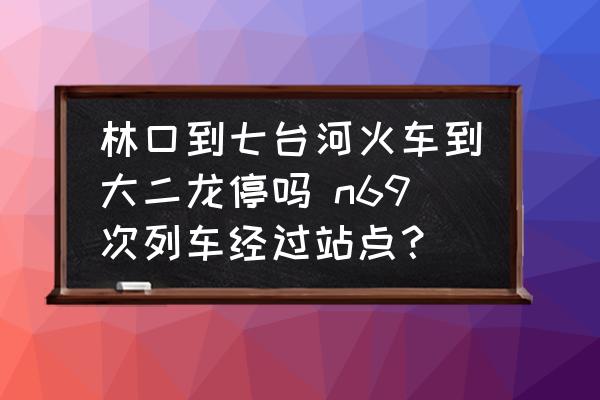林口到七臺河火車到大二龍停嗎 n69次列車經(jīng)過站點？