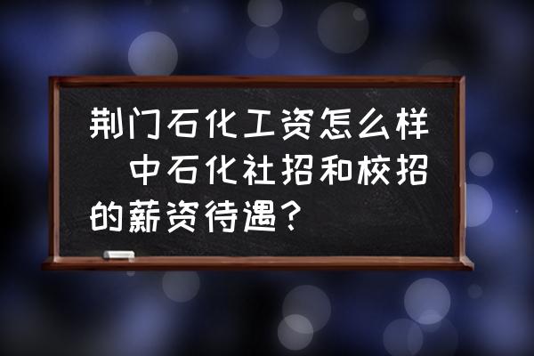 荊門石化工資怎么樣(中石化社招和校招的薪資待遇？)