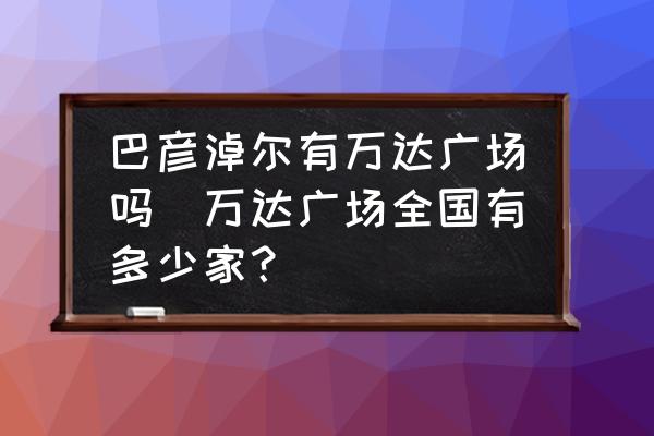 巴彥淖爾有萬達廣場嗎(萬達廣場全國有多少家？)