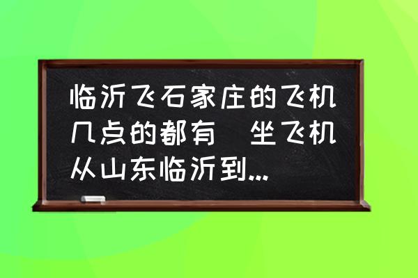臨沂飛石家莊的飛機(jī)幾點(diǎn)的都有(坐飛機(jī)從山東臨沂到石家莊要多少小時(shí)需要多少？)