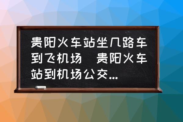 貴陽火車站坐幾路車到飛機(jī)場(貴陽火車站到機(jī)場公交車最晚幾點？)