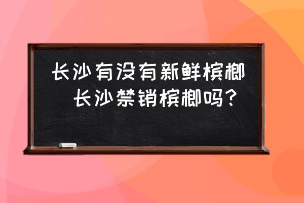 長沙有沒有新鮮檳榔(長沙禁銷檳榔嗎？)