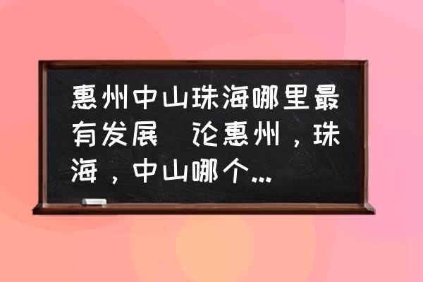 惠州中山珠海哪里最有發(fā)展(論惠州，珠海，中山哪個(gè)更具有發(fā)展前景？)