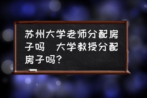 蘇州大學老師分配房子嗎(大學教授分配房子嗎？)