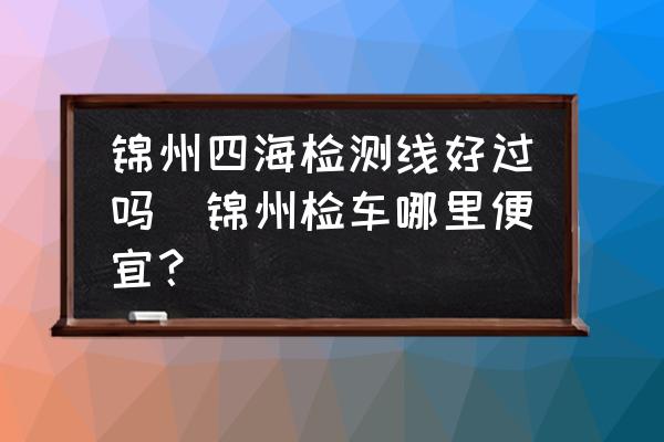 錦州四海檢測(cè)線好過(guò)嗎(錦州檢車(chē)哪里便宜？)