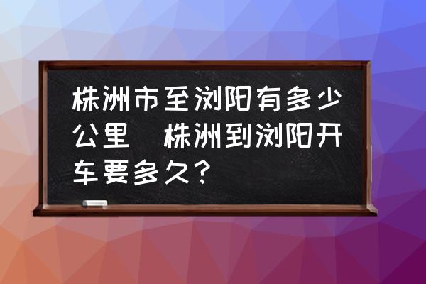 株洲市至瀏陽有多少公里(株洲到瀏陽開車要多久？)
