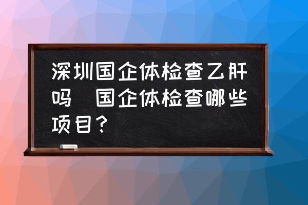 深圳國企體檢查乙肝嗎(國企體檢查哪些項目？)