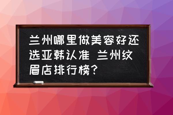 蘭州哪里做美容好還選亞韓認(rèn)準(zhǔn) 蘭州紋眉店排行榜？