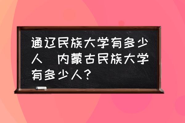 通遼民族大學有多少人(內蒙古民族大學有多少人？)