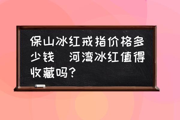 保山冰紅戒指價(jià)格多少錢(河灣冰紅值得收藏嗎？)