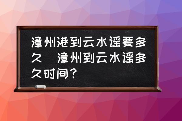 漳州港到云水謠要多久(漳州到云水謠多久時間？)
