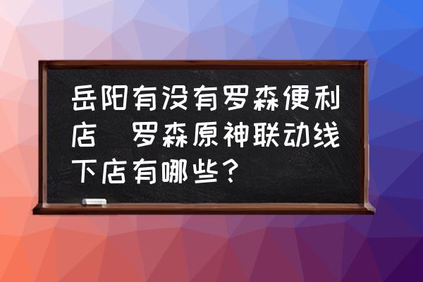 岳陽有沒有羅森便利店(羅森原神聯(lián)動線下店有哪些？)