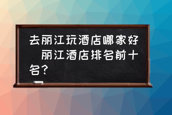 去麗江玩酒店哪家好(麗江酒店排名前十名？)