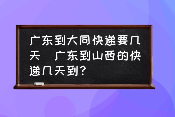 廣東到大同快遞要幾天(廣東到山西的快遞幾天到？)