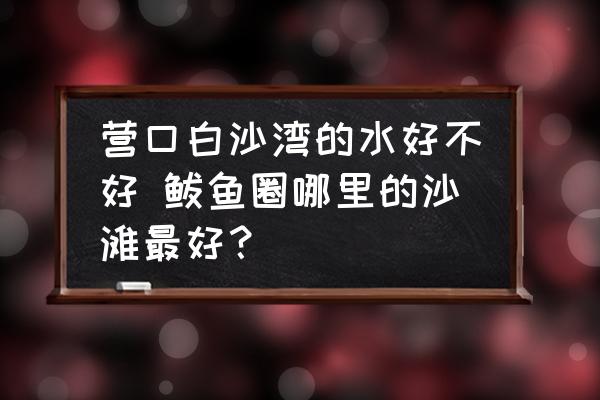 營口白沙灣的水好不好 鲅魚圈哪里的沙灘最好？