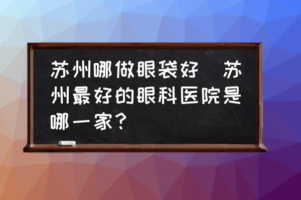 蘇州哪做眼袋好(蘇州最好的眼科醫(yī)院是哪一家？)
