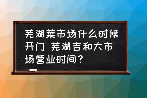 蕪湖菜市場(chǎng)什么時(shí)候開(kāi)門 蕪湖吉和大市場(chǎng)營(yíng)業(yè)時(shí)間？
