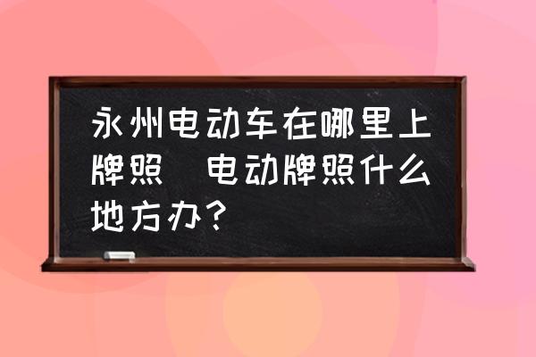 永州電動車在哪里上牌照(電動牌照什么地方辦？)