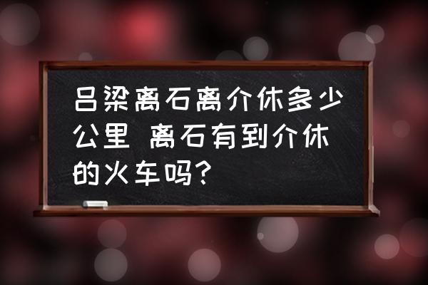 呂梁離石離介休多少公里 離石有到介休的火車嗎？