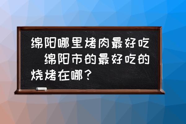 綿陽哪里烤肉最好吃(綿陽市的最好吃的燒烤在哪？)