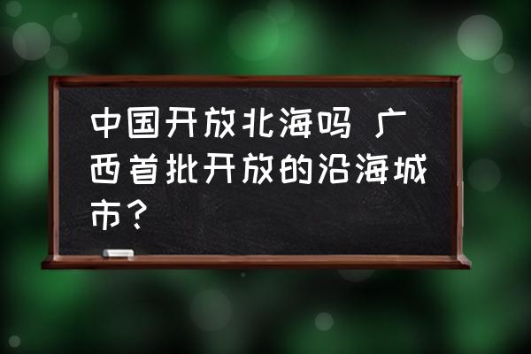 中國開放北海嗎 廣西首批開放的沿海城市？