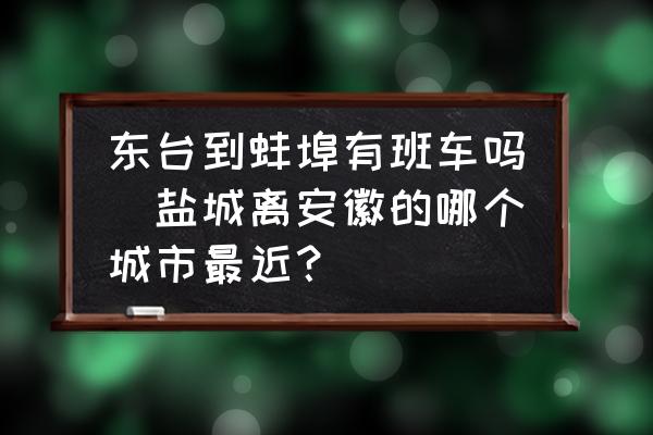 東臺到蚌埠有班車嗎(鹽城離安徽的哪個城市最近？)