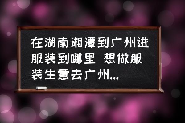在湖南湘潭到廣州進(jìn)服裝到哪里 想做服裝生意去廣州哪里進(jìn)貨比較好？
