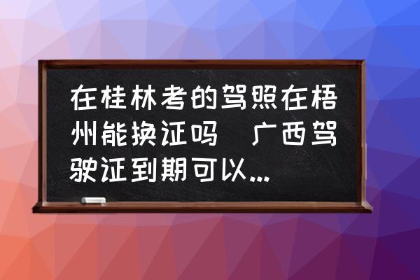 在桂林考的駕照在梧州能換證嗎(廣西駕駛證到期可以異地?fù)Q證嗎？)
