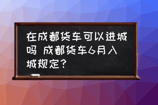 在成都貨車可以進城嗎 成都貨車6月入城規(guī)定？