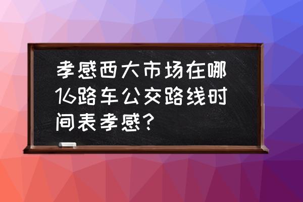 孝感西大市場在哪 16路車公交路線時間表孝感？