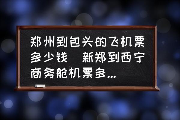 鄭州到包頭的飛機(jī)票多少錢(新鄭到西寧商務(wù)艙機(jī)票多少錢？)