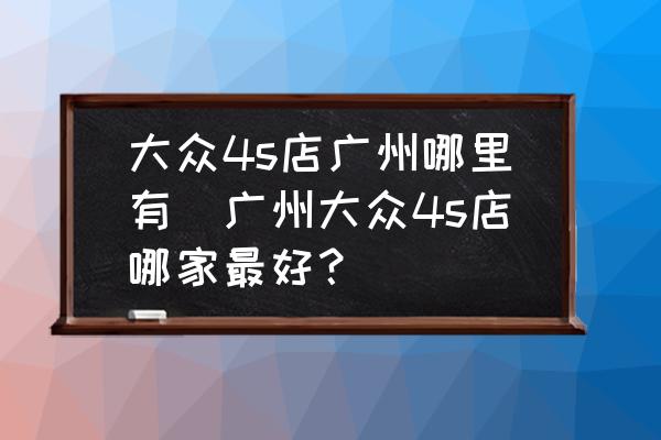 大眾4s店廣州哪里有(廣州大眾4s店哪家最好？)