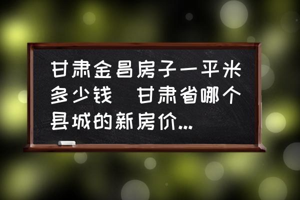 甘肅金昌房子一平米多少錢(甘肅省哪個縣城的新房價格最高？)