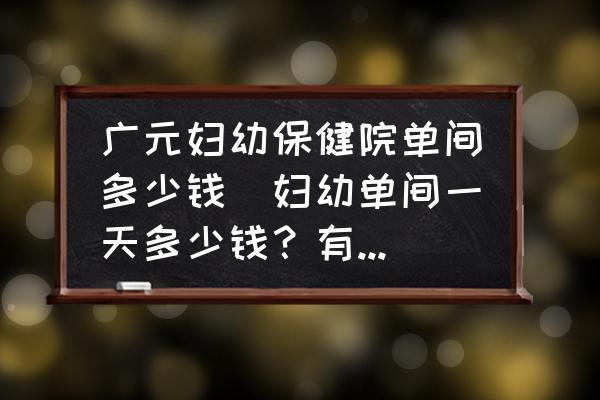 廣元婦幼保健院單間多少錢(婦幼單間一天多少錢？有誰住過？)