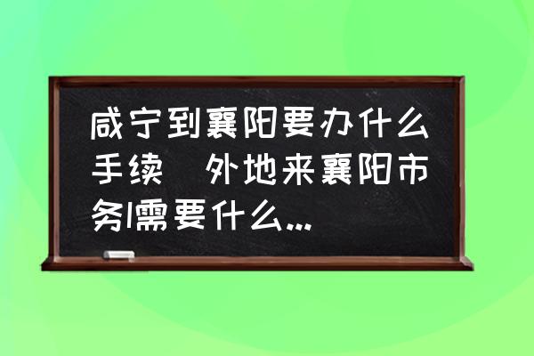 咸寧到襄陽要辦什么手續(xù)(外地來襄陽市務(wù)I需要什么證明？)