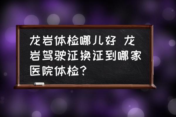 龍巖體檢哪兒好 龍巖駕駛證換證到哪家醫(yī)院體檢？