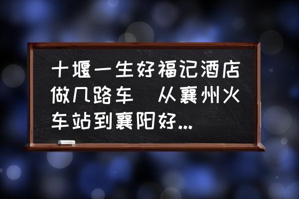 十堰一生好福記酒店做幾路車(從襄州火車站到襄陽好福記大酒店坐幾路車？)