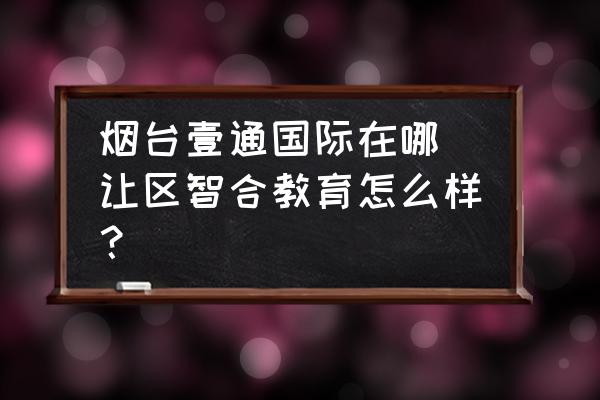 煙臺(tái)壹通國(guó)際在哪 讓區(qū)智合教育怎么樣？