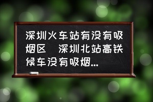 深圳火車站有沒有吸煙區(qū)(深圳北站高鐵候車沒有吸煙區(qū)嗎？)