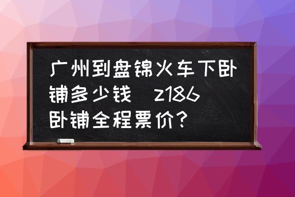 廣州到盤錦火車下臥鋪多少錢(z186臥鋪全程票價(jià)？)