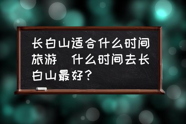 長白山適合什么時間旅游(什么時間去長白山最好？)