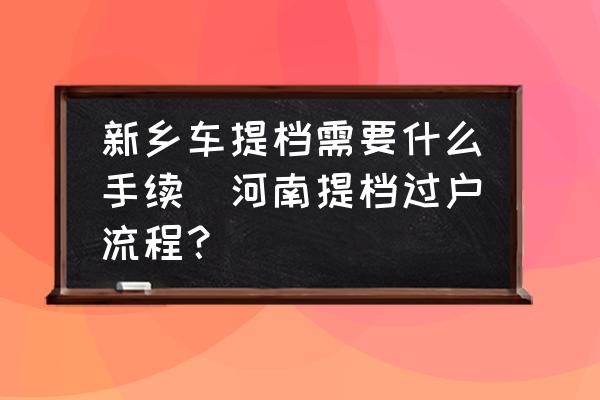 新鄉(xiāng)車提檔需要什么手續(xù)(河南提檔過(guò)戶流程？)