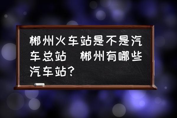 郴州火車站是不是汽車總站(郴州有哪些汽車站？)