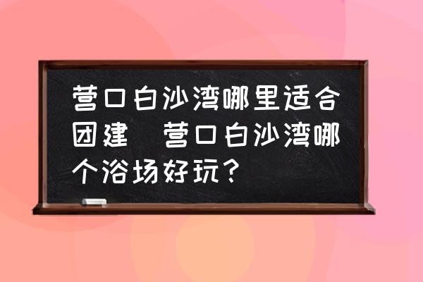 營(yíng)口白沙灣哪里適合團(tuán)建(營(yíng)口白沙灣哪個(gè)浴場(chǎng)好玩？)