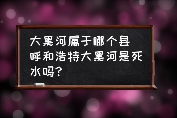 大黑河屬于哪個縣 呼和浩特大黑河是死水嗎？