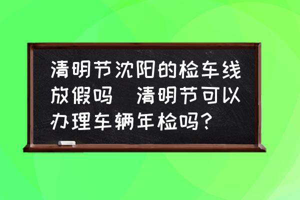 清明節(jié)沈陽的檢車線放假嗎(清明節(jié)可以辦理車輛年檢嗎？)