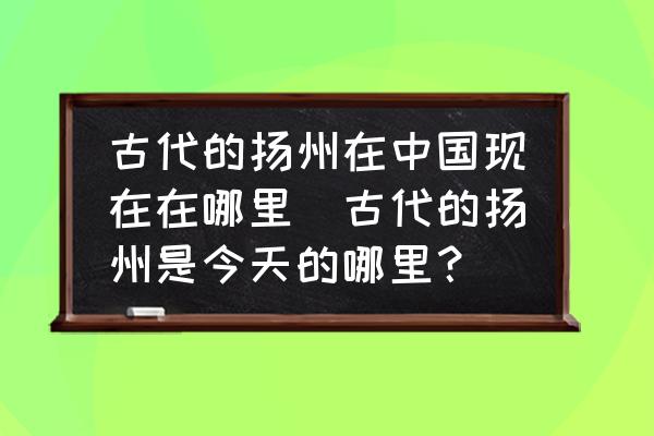 古代的揚(yáng)州在中國(guó)現(xiàn)在在哪里(古代的揚(yáng)州是今天的哪里？)