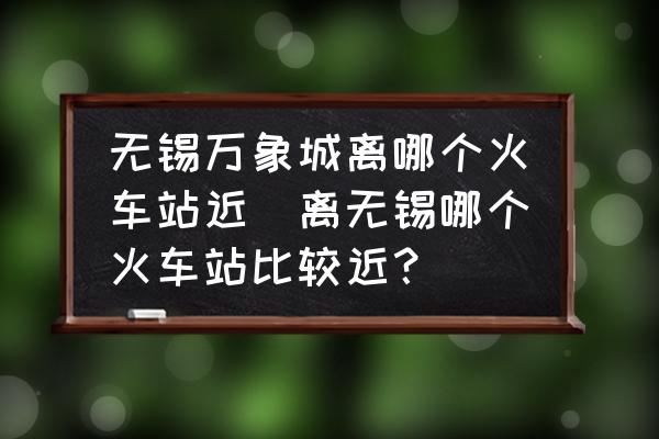 無錫萬象城離哪個火車站近(離無錫哪個火車站比較近？)