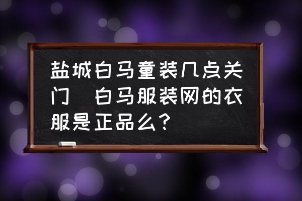 鹽城白馬童裝幾點關門(白馬服裝網(wǎng)的衣服是正品么？)